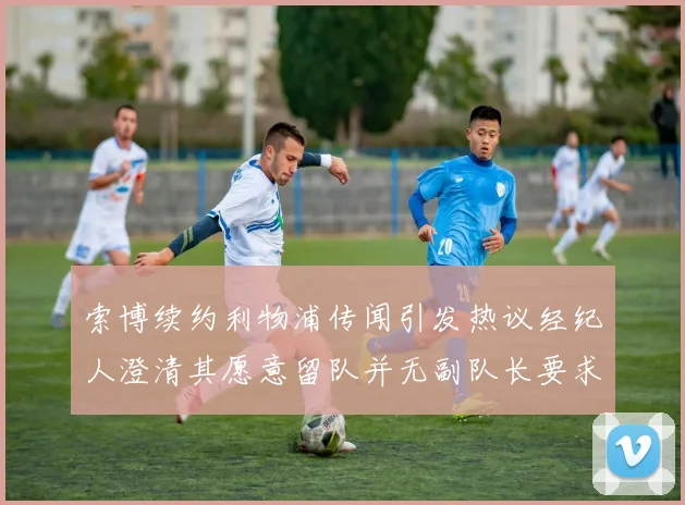 索博续约利物浦传闻引发热议经纪人澄清其愿意留队并无副队长要求
