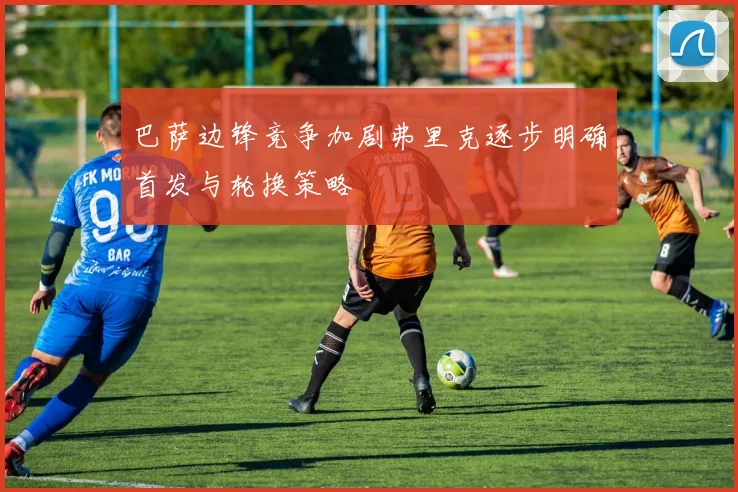巴萨边锋竞争加剧弗里克逐步明确首发与轮换策略