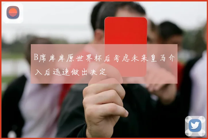 B席库库原世界杯后考虑未来皇马介入后迅速做出决定