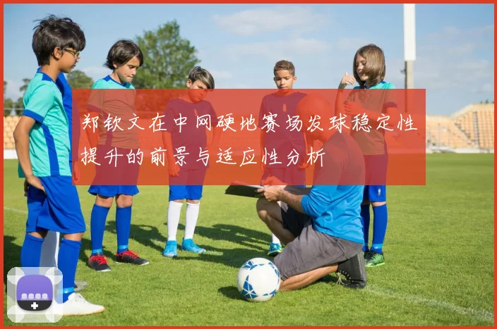 郑钦文在中网硬地赛场发球稳定性提升的前景与适应性分析