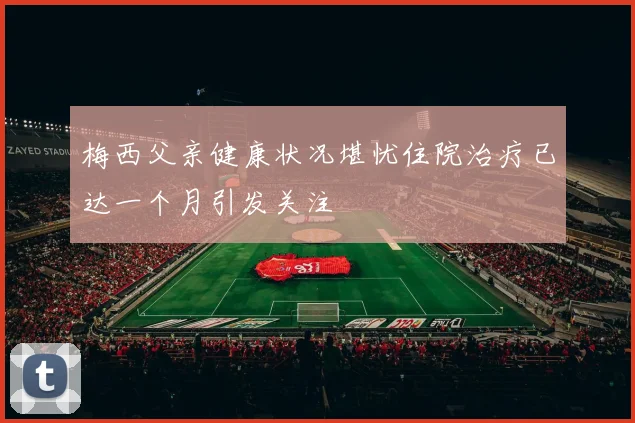梅西父亲健康状况堪忧住院治疗已达一个月引发关注