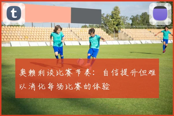 奥赖利谈比赛节奏：自信提升但难以消化每场比赛的体验